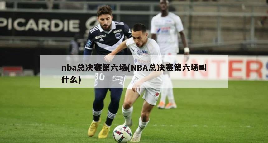 nba总决赛第六场(NBA总决赛第六场叫什么)