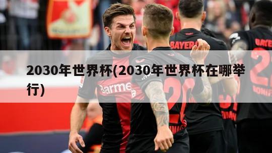 2030年世界杯(2030年世界杯在哪举行)