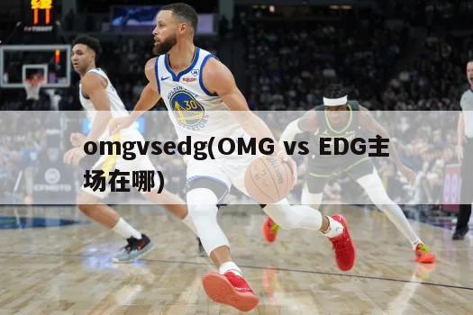 omgvsedg(OMG vs EDG主场在哪)