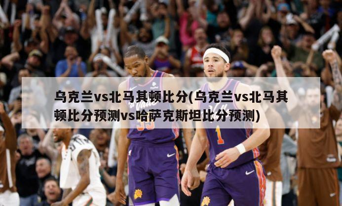 乌克兰vs北马其顿比分(乌克兰vs北马其顿比分预测vs哈萨克斯坦比分预测)